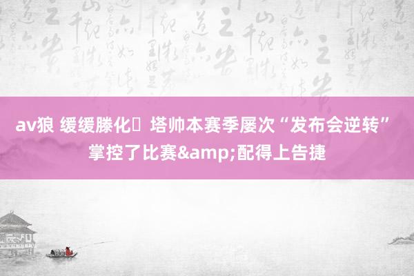 av狼 缓缓滕化❓塔帅本赛季屡次“发布会逆转” 掌控了比赛&配得上告捷