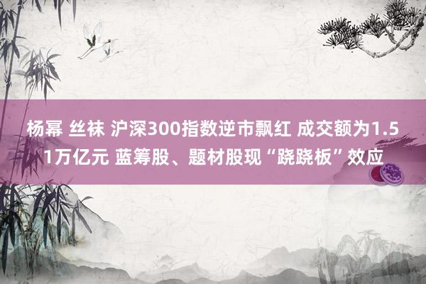 杨幂 丝袜 沪深300指数逆市飘红 成交额为1.51万亿元 蓝筹股、题材股现“跷跷板”效应