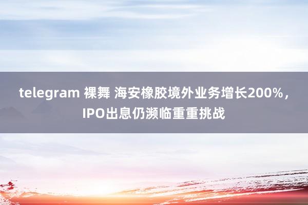 telegram 裸舞 海安橡胶境外业务增长200%，IPO出息仍濒临重重挑战