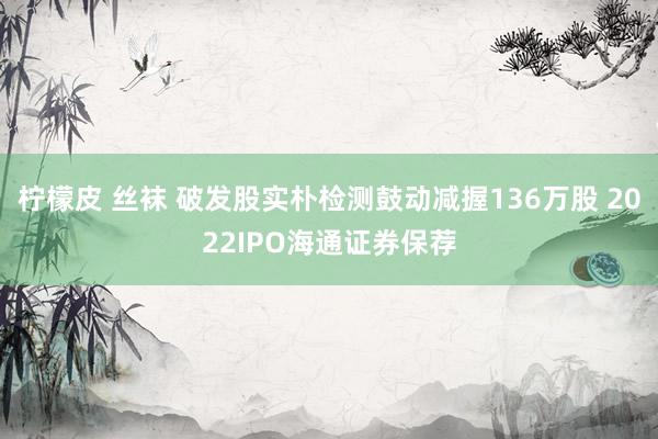 柠檬皮 丝袜 破发股实朴检测鼓动减握136万股 2022IPO海通证券保荐