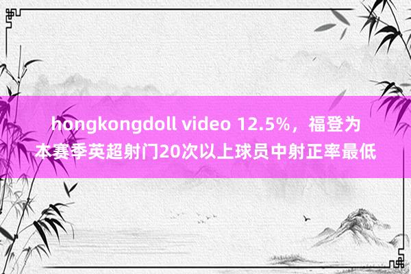 hongkongdoll video 12.5%，福登为本赛季英超射门20次以上球员中射正率最低