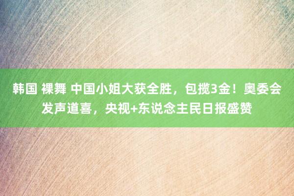 韩国 裸舞 中国小姐大获全胜，包揽3金！奥委会发声道喜，央视+东说念主民日报盛赞