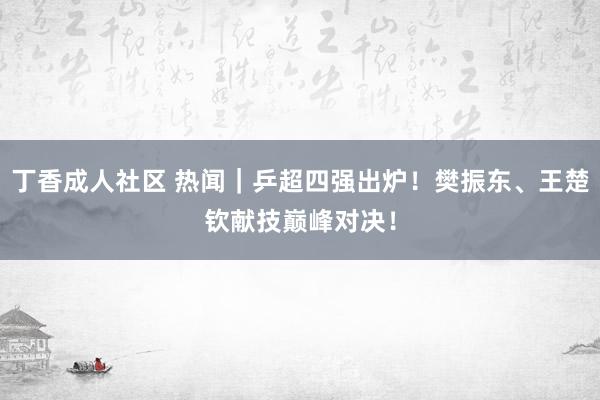 丁香成人社区 热闻｜乒超四强出炉！樊振东、王楚钦献技巅峰对决！