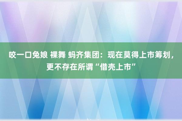 咬一口兔娘 裸舞 蚂齐集团：现在莫得上市筹划，更不存在所谓“借壳上市”