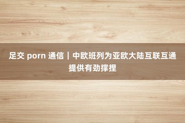 足交 porn 通信｜中欧班列为亚欧大陆互联互通提供有劲撑捏