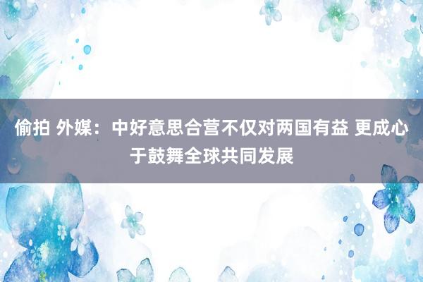 偷拍 外媒：中好意思合营不仅对两国有益 更成心于鼓舞全球共同发展