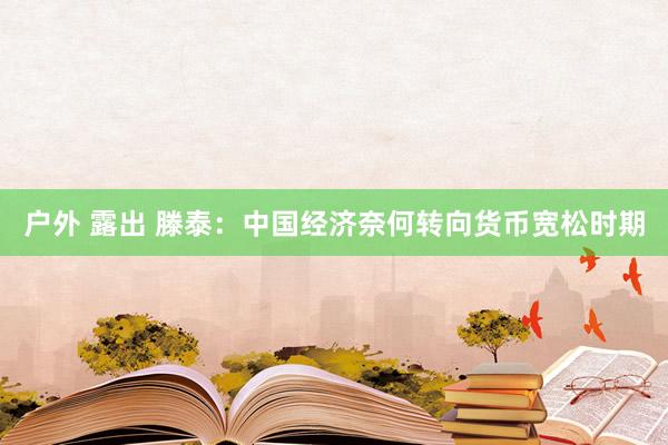 户外 露出 滕泰：中国经济奈何转向货币宽松时期