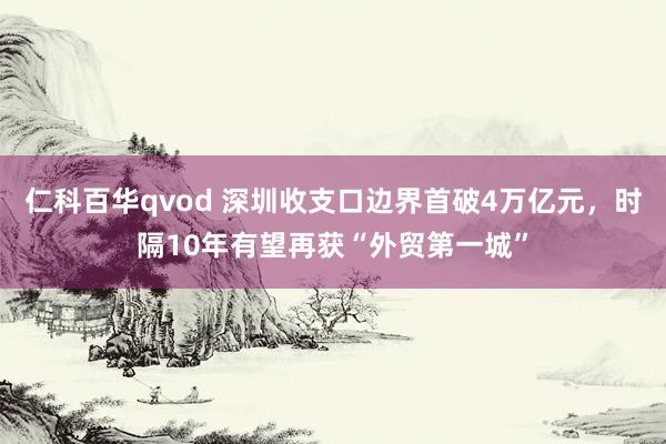 仁科百华qvod 深圳收支口边界首破4万亿元，时隔10年有望再获“外贸第一城”