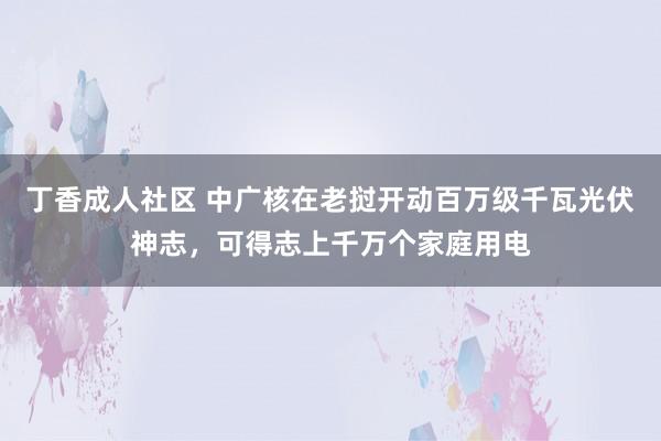 丁香成人社区 中广核在老挝开动百万级千瓦光伏神志，可得志上千万个家庭用电