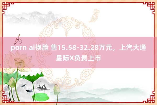 porn ai换脸 售15.58-32.28万元，上汽大通星际X负责上市