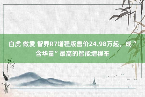 白虎 做爱 智界R7增程版售价24.98万起，成“含华量”最高的智能增程车