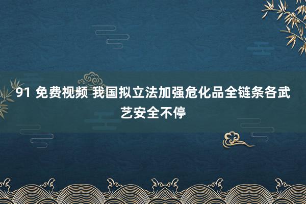 91 免费视频 我国拟立法加强危化品全链条各武艺安全不停