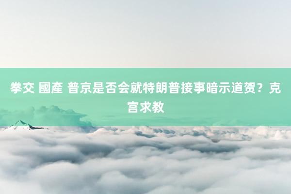 拳交 國產 普京是否会就特朗普接事暗示道贺？克宫求教