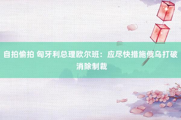 自拍偷拍 匈牙利总理欧尔班：应尽快措施俄乌打破 消除制裁