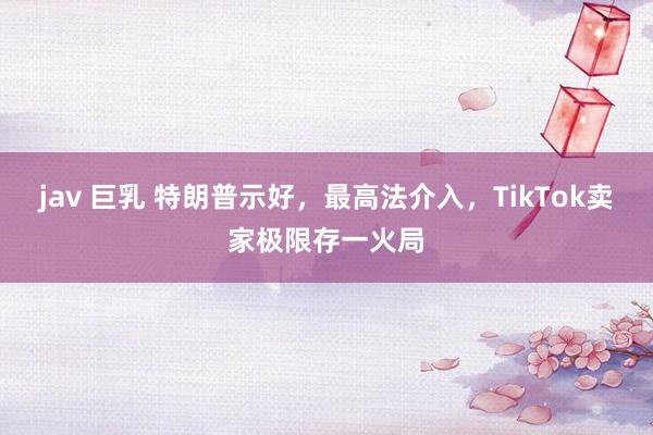 jav 巨乳 特朗普示好，最高法介入，TikTok卖家极限存一火局