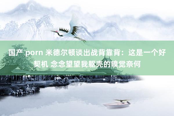 国产 porn 米德尔顿谈出战背靠背：这是一个好契机 念念望望我躯壳的嗅觉奈何