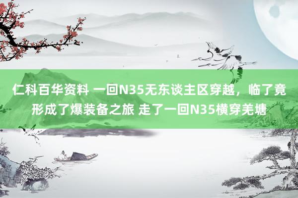 仁科百华资料 一回N35无东谈主区穿越，临了竟形成了爆装备之旅 走了一回N35横穿羌塘