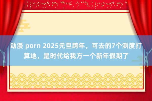 动漫 porn 2025元旦跨年，可去的7个测度打算地，是时代给我方一个新年假期了