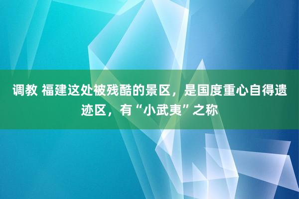 调教 福建这处被残酷的景区，是国度重心自得遗迹区，有“小武夷”之称