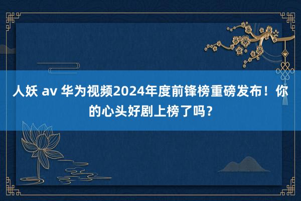 人妖 av 华为视频2024年度前锋榜重磅发布！你的心头好剧上榜了吗？