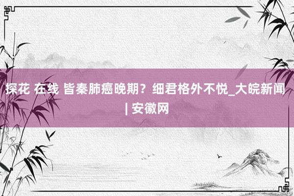 探花 在线 皆秦肺癌晚期？细君格外不悦_大皖新闻 | 安徽网