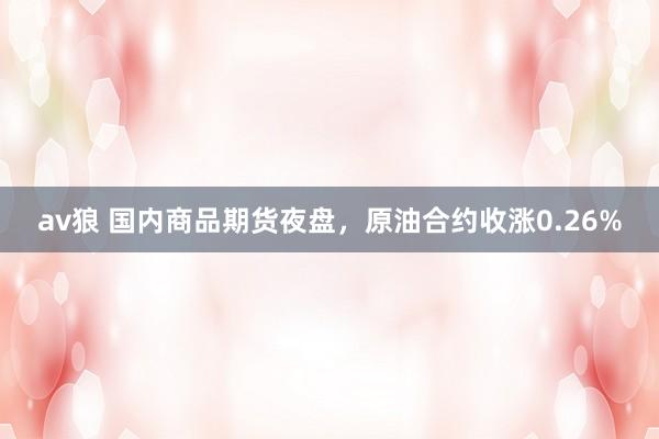 av狼 国内商品期货夜盘，原油合约收涨0.26%