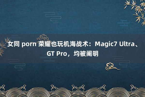 女同 porn 荣耀也玩机海战术：Magic7 Ultra、GT Pro，均被阐明