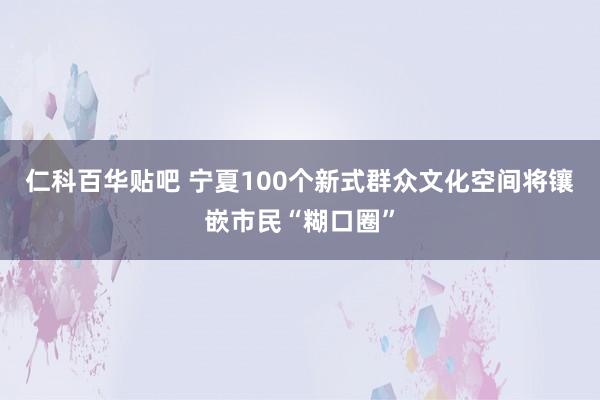 仁科百华贴吧 宁夏100个新式群众文化空间将镶嵌市民“糊口圈”