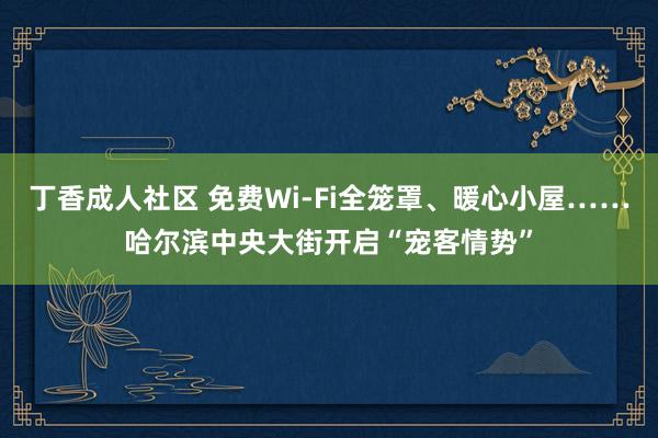 丁香成人社区 免费Wi-Fi全笼罩、暖心小屋……哈尔滨中央大街开启“宠客情势”