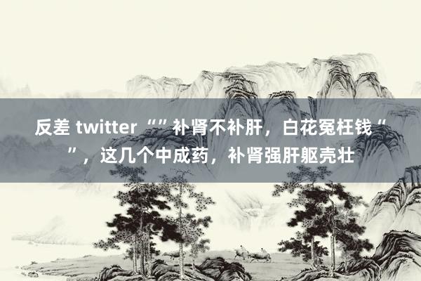 反差 twitter “”补肾不补肝，白花冤枉钱“”，这几个中成药，补肾强肝躯壳壮