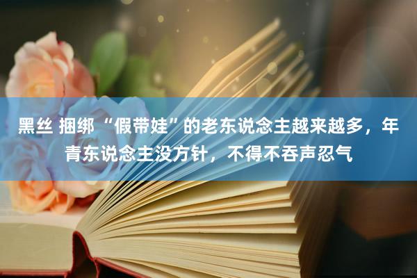 黑丝 捆绑 “假带娃”的老东说念主越来越多，年青东说念主没方针，不得不吞声忍气