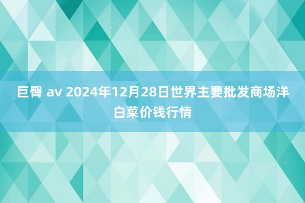 巨臀 av 2024年12月28日世界主要批发商场洋白菜价钱行情