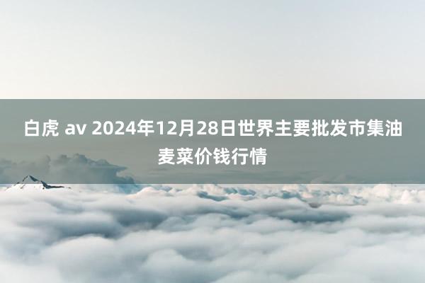 白虎 av 2024年12月28日世界主要批发市集油麦菜价钱行情