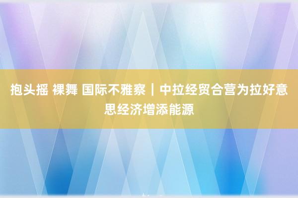 抱头摇 裸舞 国际不雅察｜中拉经贸合营为拉好意思经济增添能源