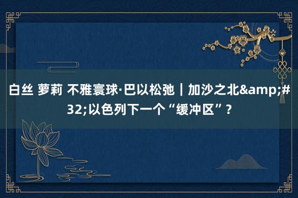 白丝 萝莉 不雅寰球·巴以松弛｜加沙之北&#32;以色列下一个“缓冲区”？