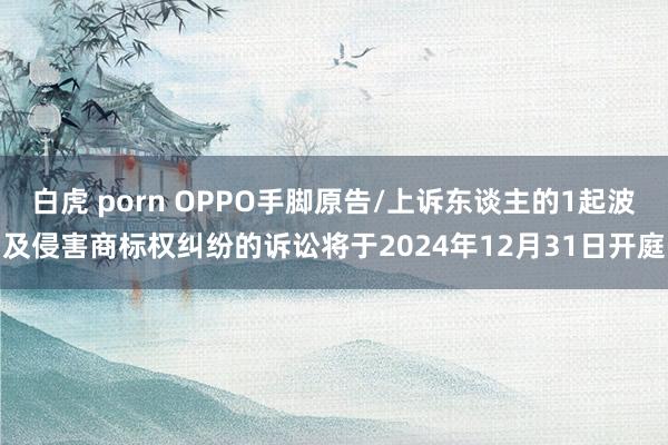 白虎 porn OPPO手脚原告/上诉东谈主的1起波及侵害商标权纠纷的诉讼将于2024年12月31日开庭