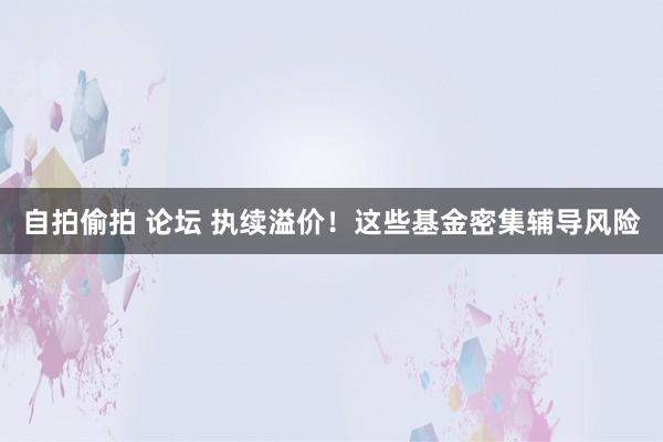 自拍偷拍 论坛 执续溢价！这些基金密集辅导风险