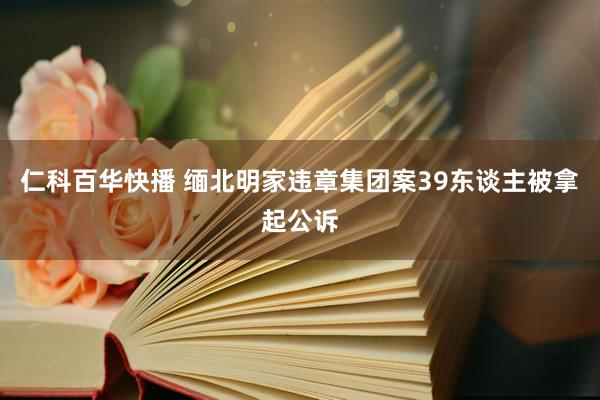 仁科百华快播 缅北明家违章集团案39东谈主被拿起公诉