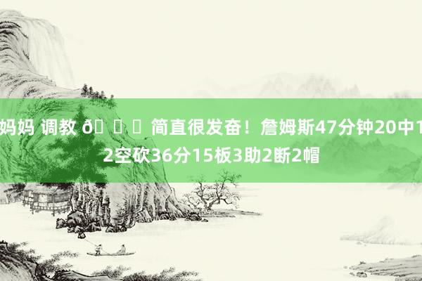 妈妈 调教 😖简直很发奋！詹姆斯47分钟20中12空砍36分15板3助2断2帽