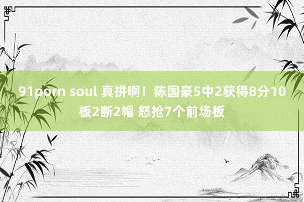 91porn soul 真拼啊！陈国豪5中2获得8分10板2断2帽 怒抢7个前场板