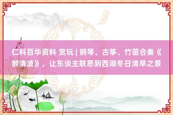 仁科百华资料 赏玩 | 钢琴、古筝、竹笛合奏《醉清波》，让东谈主联思到西湖冬日清早之景