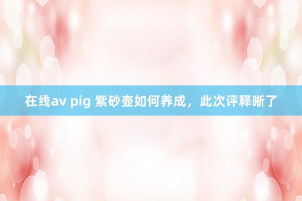 在线av pig 紫砂壶如何养成，此次评释晰了