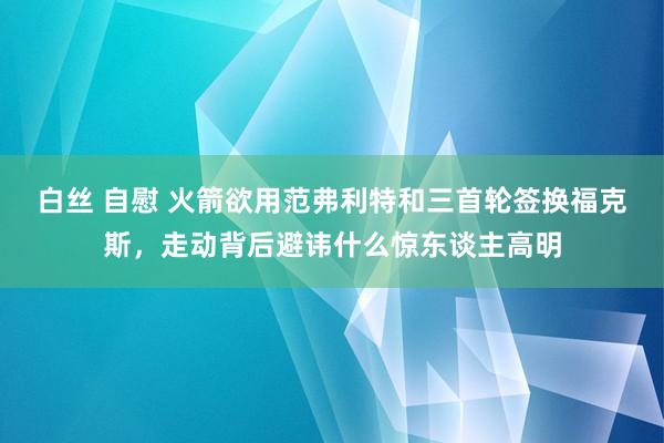 白丝 自慰 火箭欲用范弗利特和三首轮签换福克斯，走动背后避讳什么惊东谈主高明