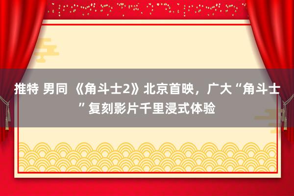 推特 男同 《角斗士2》北京首映，广大“角斗士”复刻影片千里浸式体验