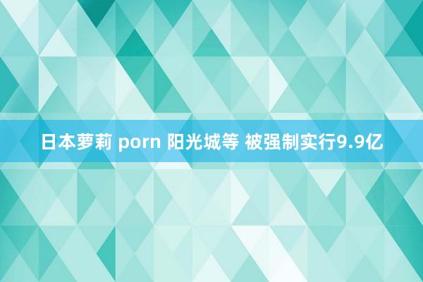 日本萝莉 porn 阳光城等 被强制实行9.9亿