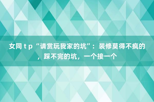 女同 t p “请赏玩我家的坑”：装修莫得不疯的，踩不完的坑，一个接一个