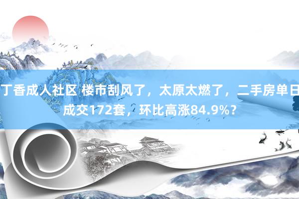 丁香成人社区 楼市刮风了，太原太燃了，二手房单日成交172套，环比高涨84.9%？