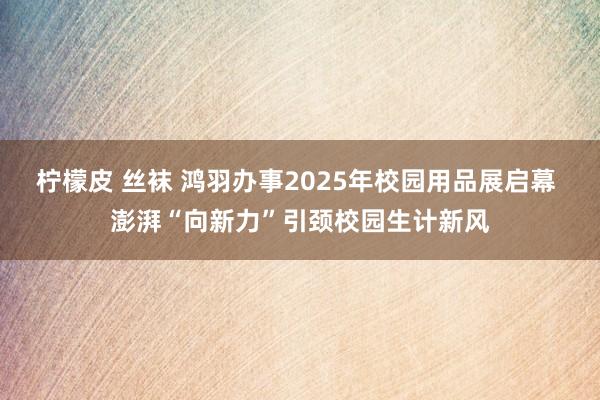 柠檬皮 丝袜 鸿羽办事2025年校园用品展启幕 澎湃“向新力”引颈校园生计新风