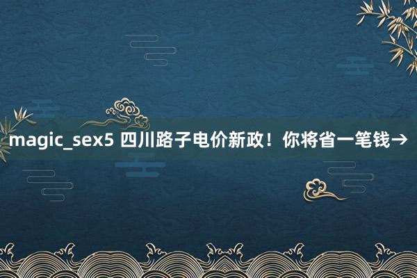 magic_sex5 四川路子电价新政！你将省一笔钱→