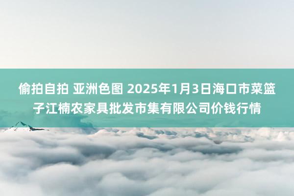 偷拍自拍 亚洲色图 2025年1月3日海口市菜篮子江楠农家具批发市集有限公司价钱行情